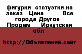 фигурки .статуэтки.на заказ › Цена ­ 250 - Все города Другое » Продам   . Иркутская обл.